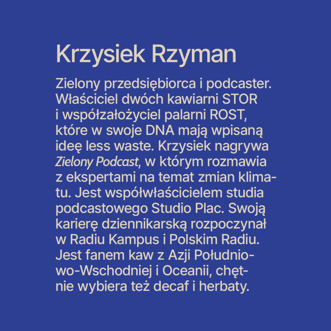 Krzysiek Rzyman Zielony przedsiębiorca i podcaster. Właściciel dwóch kawiarni STOR i współzałożyciel palarni ROST, które w swoje DNA mają wpisaną ideę less waste. Krzysiek nagrywa Zielony Podcast, w którym rozmawia z ekspertami na temat zmian klima-tu. Jes