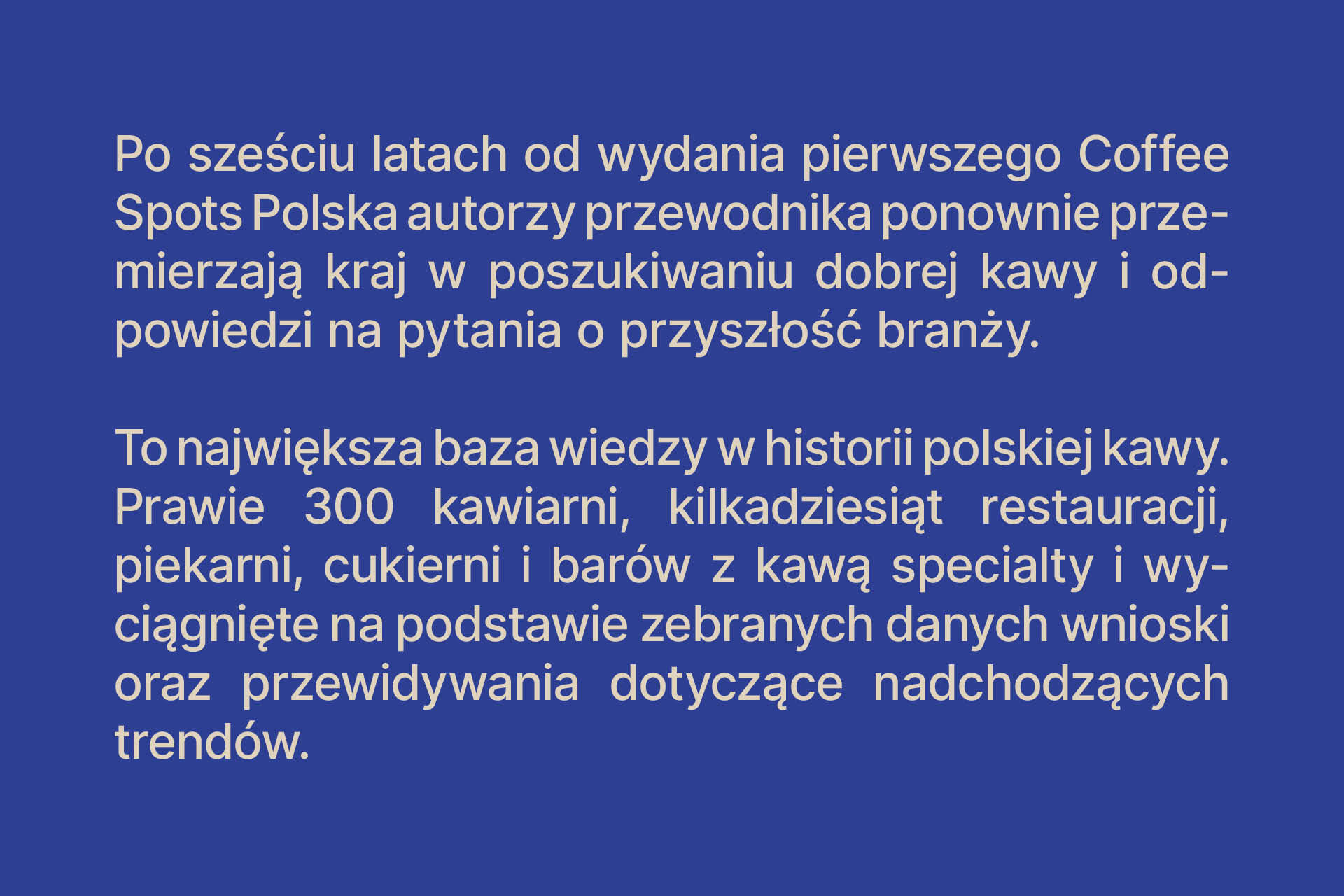 Po sześciu latach od wydania pierwszego Coffee Spots Polska autorzy przewodnika ponownie przemierzają kraj w poszukiwaniu dobrej kawy i odpowiedzi na pytania o przyszłość branży. To największa baza wiedzy w historii polskiej kawy. Prawie 300 kawiarni, kilk